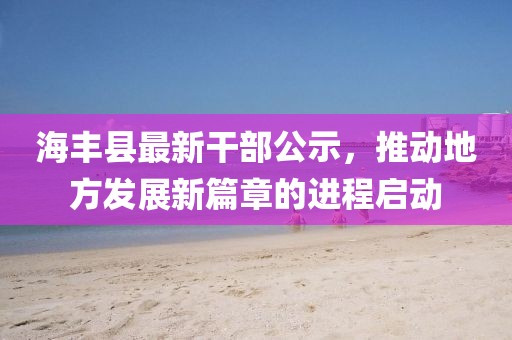 海豐縣最新干部公示，推動地方發(fā)展新篇章的進(jìn)程啟動