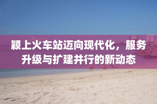 穎上火車站邁向現(xiàn)代化，服務(wù)升級與擴(kuò)建并行的新動態(tài)