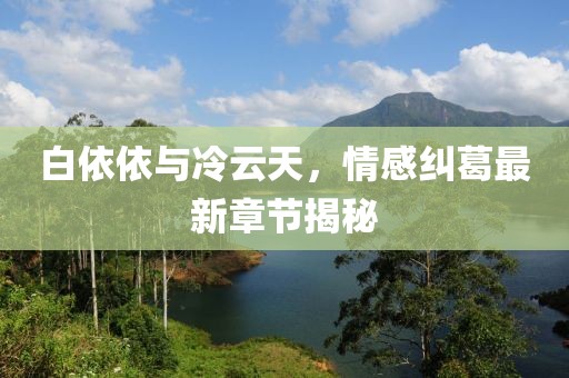 白依依與冷云天，情感糾葛最新章節(jié)揭秘