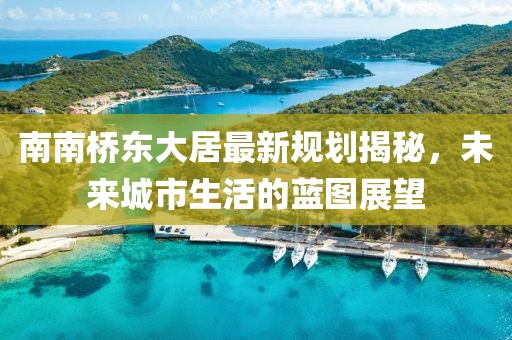 南南橋東大居最新規(guī)劃揭秘，未來城市生活的藍圖展望