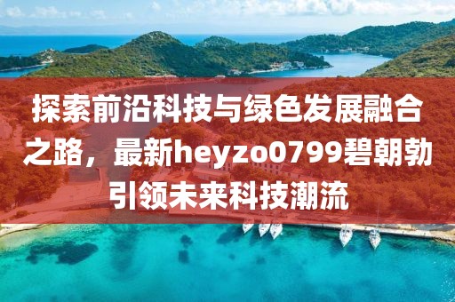 探索前沿科技與綠色發(fā)展融合之路，最新heyzo0799碧朝勃引領(lǐng)未來(lái)科技潮流
