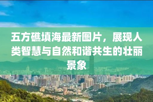 五方礁填海最新圖片，展現(xiàn)人類智慧與自然和諧共生的壯麗景象