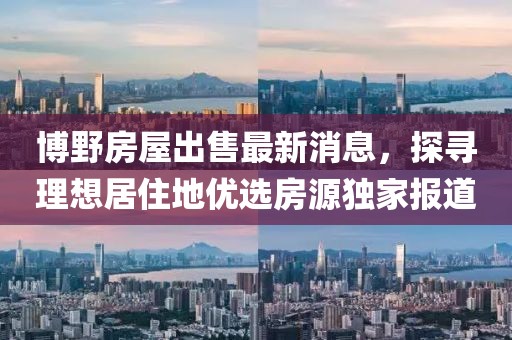博野房屋出售最新消息，探尋理想居住地優(yōu)選房源獨(dú)家報(bào)道