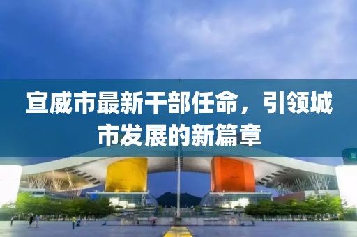 宣威市最新干部任命，引領(lǐng)城市發(fā)展的新篇章