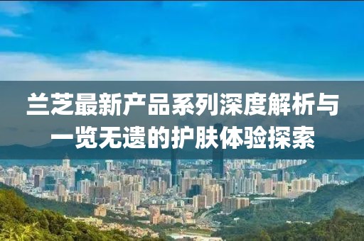 蘭芝最新產(chǎn)品系列深度解析與一覽無遺的護膚體驗探索