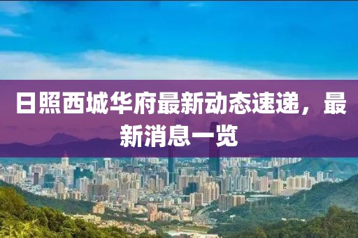日照西城華府最新動(dòng)態(tài)速遞，最新消息一覽