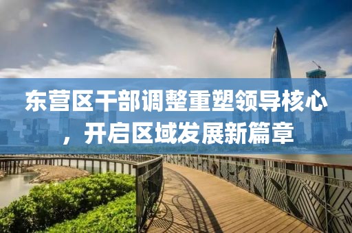 東營區(qū)干部調(diào)整重塑領(lǐng)導核心，開啟區(qū)域發(fā)展新篇章