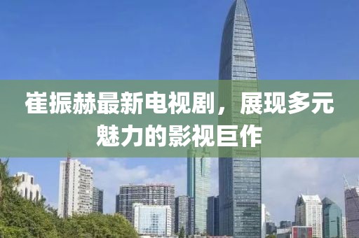崔振赫最新電視劇，展現(xiàn)多元魅力的影視巨作