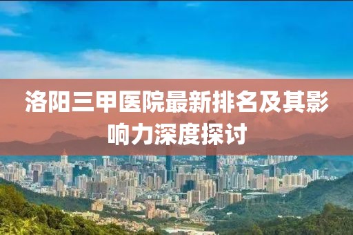 洛陽(yáng)三甲醫(yī)院最新排名及其影響力深度探討