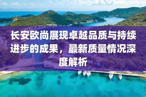 長(zhǎng)安歐尚展現(xiàn)卓越品質(zhì)與持續(xù)進(jìn)步的成果，最新質(zhì)量情況深度解析