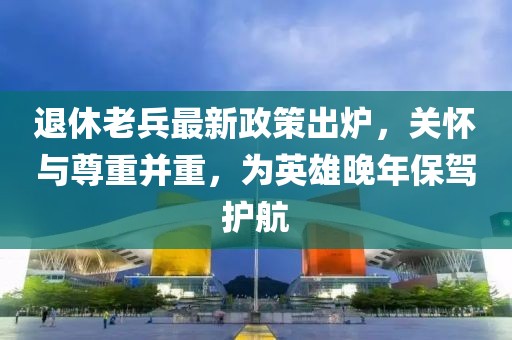 退休老兵最新政策出爐，關(guān)懷與尊重并重，為英雄晚年保駕護(hù)航