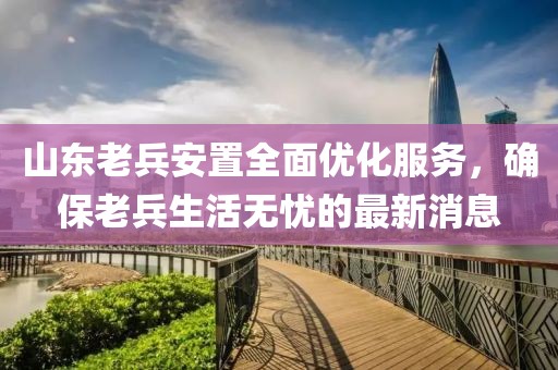 山東老兵安置全面優(yōu)化服務(wù)，確保老兵生活無憂的最新消息