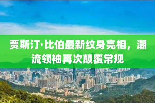 賈斯汀·比伯最新紋身亮相，潮流領(lǐng)袖再次顛覆常規(guī)