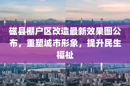 磁縣棚戶區(qū)改造最新效果圖公布，重塑城市形象，提升民生福祉
