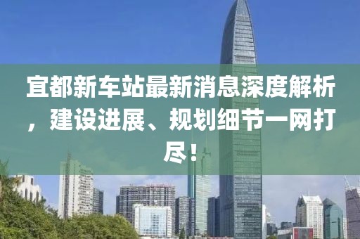 宜都新車站最新消息深度解析，建設(shè)進(jìn)展、規(guī)劃細(xì)節(jié)一網(wǎng)打盡！