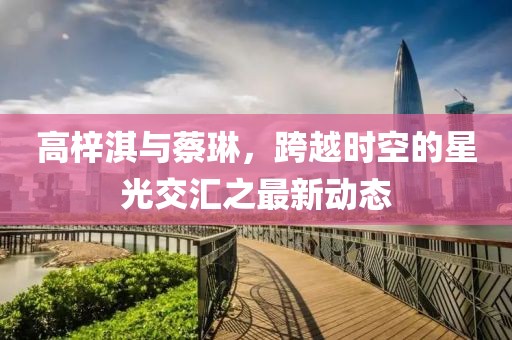 高梓淇與蔡琳，跨越時(shí)空的星光交匯之最新動(dòng)態(tài)