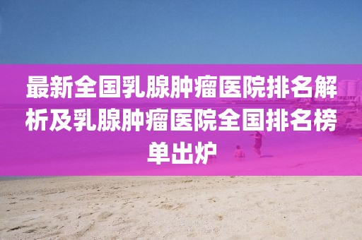 最新全國乳腺腫瘤醫(yī)院排名解析及乳腺腫瘤醫(yī)院全國排名榜單出爐