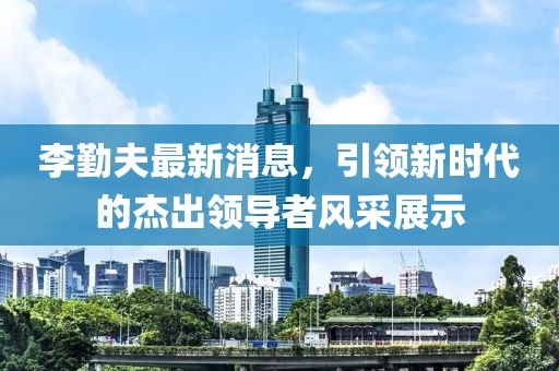 李勤夫最新消息，引領(lǐng)新時代的杰出領(lǐng)導者風采展示