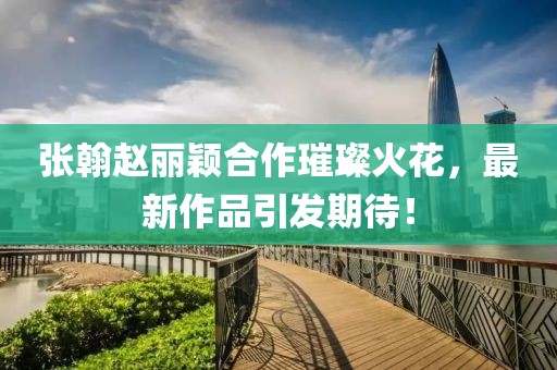 張翰趙麗穎合作璀璨火花，最新作品引發(fā)期待！
