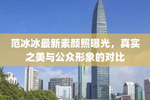 范冰冰最新素顏照曝光，真實(shí)之美與公眾形象的對(duì)比