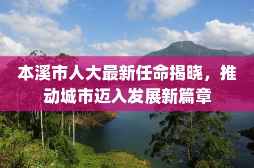 本溪市人大最新任命揭曉，推動城市邁入發(fā)展新篇章