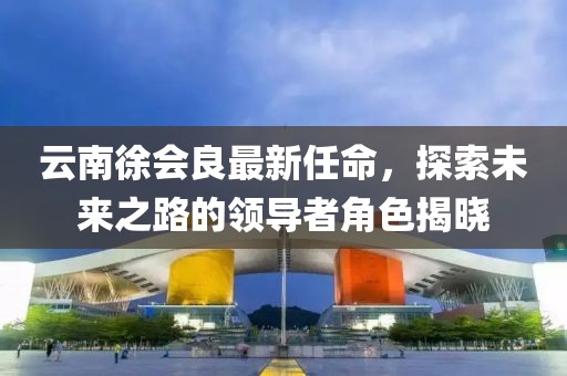 云南徐會良最新任命，探索未來之路的領導者角色揭曉