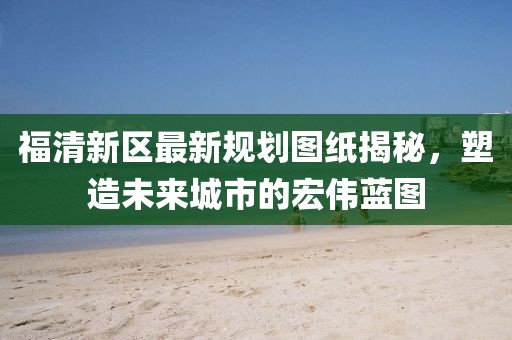 福清新區(qū)最新規(guī)劃圖紙揭秘，塑造未來城市的宏偉藍(lán)圖
