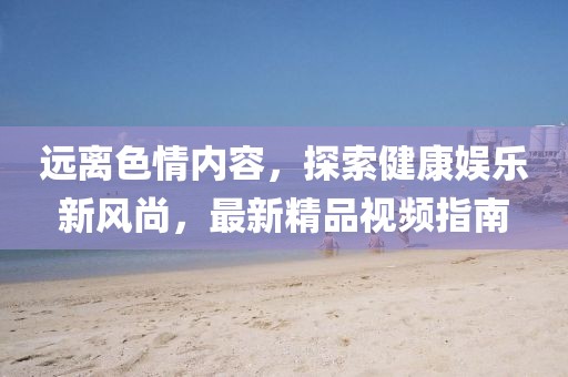 遠(yuǎn)離色情內(nèi)容，探索健康娛樂(lè)新風(fēng)尚，最新精品視頻指南