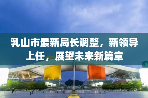 乳山市最新局長調(diào)整，新領導上任，展望未來新篇章