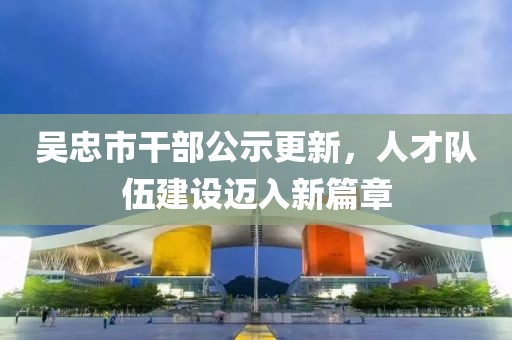 吳忠市干部公示更新，人才隊(duì)伍建設(shè)邁入新篇章