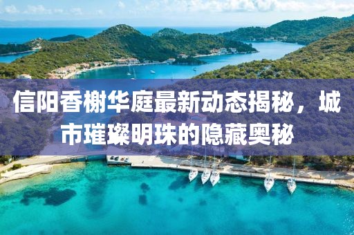 信陽(yáng)香榭華庭最新動(dòng)態(tài)揭秘，城市璀璨明珠的隱藏奧秘