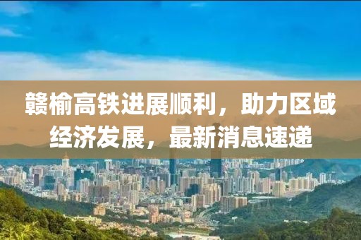 贛榆高鐵進(jìn)展順利，助力區(qū)域經(jīng)濟(jì)發(fā)展，最新消息速遞