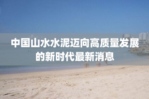中國山水水泥邁向高質(zhì)量發(fā)展的新時(shí)代最新消息