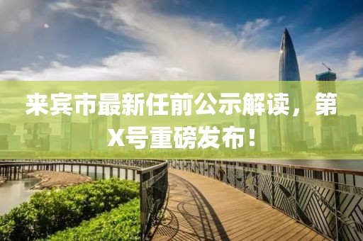 來賓市最新任前公示解讀，第X號重磅發(fā)布！
