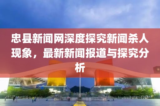 忠縣新聞網(wǎng)深度探究新聞殺人現(xiàn)象，最新新聞報(bào)道與探究分析