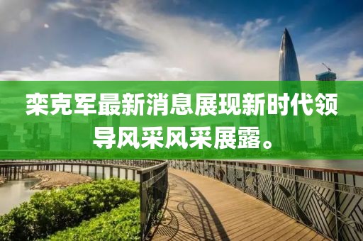 欒克軍最新消息展現(xiàn)新時代領(lǐng)導(dǎo)風(fēng)采風(fēng)采展露。