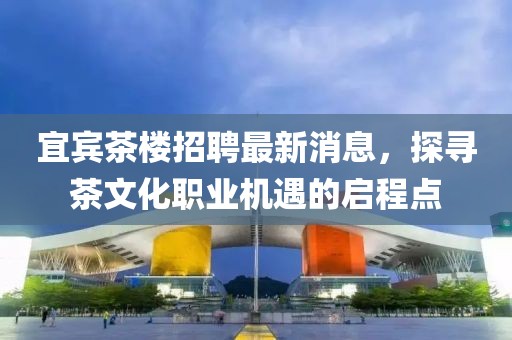 宜賓茶樓招聘最新消息，探尋茶文化職業(yè)機(jī)遇的啟程點(diǎn)