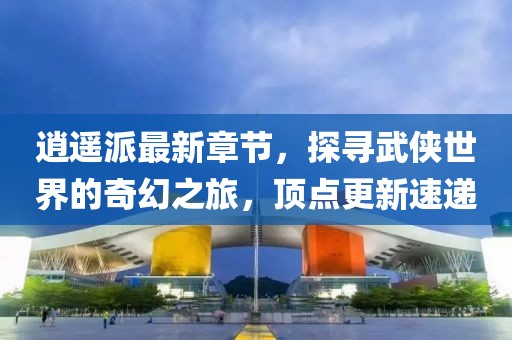 逍遙派最新章節(jié)，探尋武俠世界的奇幻之旅，頂點更新速遞