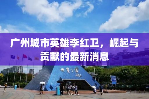 廣州城市英雄李紅衛(wèi)，崛起與貢獻(xiàn)的最新消息
