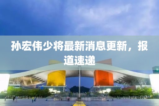 孫宏偉少將最新消息更新，報道速遞