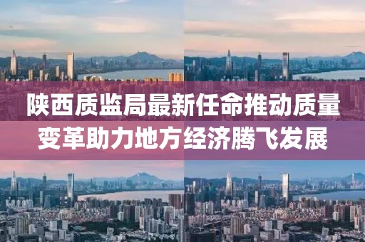陜西質(zhì)監(jiān)局最新任命推動質(zhì)量變革助力地方經(jīng)濟(jì)騰飛發(fā)展