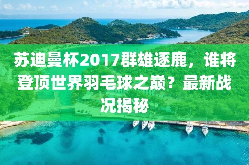 蘇迪曼杯2017群雄逐鹿，誰將登頂世界羽毛球之巔？最新戰(zhàn)況揭秘