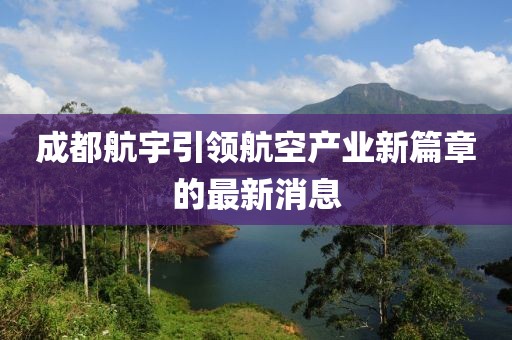 成都航宇引領(lǐng)航空產(chǎn)業(yè)新篇章的最新消息