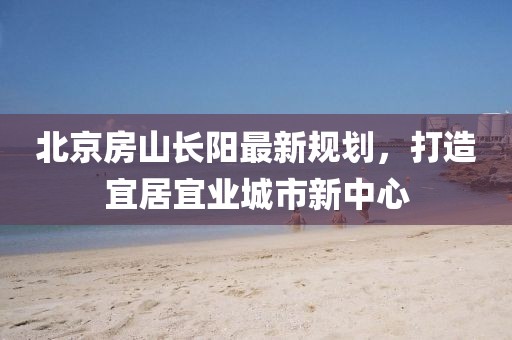 北京房山長陽最新規(guī)劃，打造宜居宜業(yè)城市新中心