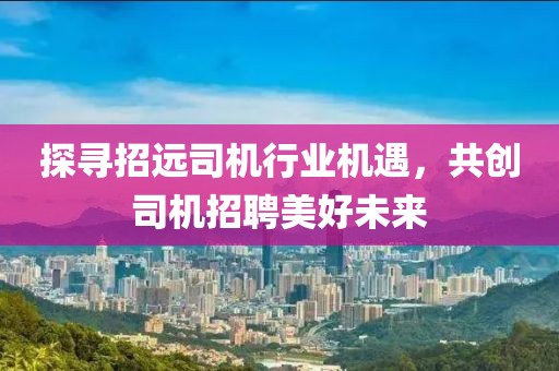 探尋招遠司機行業(yè)機遇，共創(chuàng)司機招聘美好未來