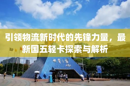 引領(lǐng)物流新時代的先鋒力量，最新國五輕卡探索與解析