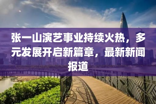 張一山演藝事業(yè)持續(xù)火熱，多元發(fā)展開啟新篇章，最新新聞報道