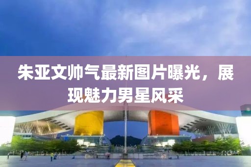 朱亞文帥氣最新圖片曝光，展現(xiàn)魅力男星風采