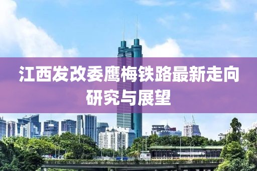 江西發(fā)改委鷹梅鐵路最新走向研究與展望