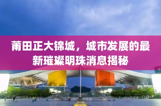 莆田正大錦城，城市發(fā)展的最新璀璨明珠消息揭秘